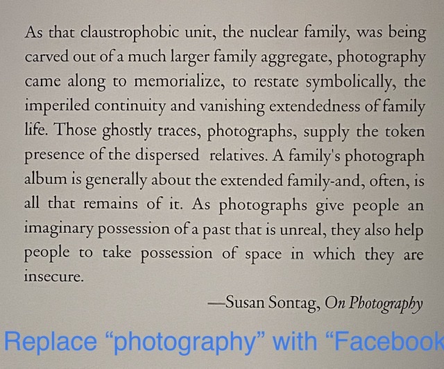 As that claustrophobic unit, the nuclear family, was being carved out of a much larger family aggregate, photography came along to memorialize, to restate symbolically, the imperiled continuity and vanishing extendedness of family life. Those ghostly traces, photographs, supply the token presence of the dispersed relatives. A family’s photograph album is generally about the extended family-and, often, is all that remains of it. As photographs give people an imaginary possession of a past that is unreal, they also help people to take possession of space in which they are insecure.-Susan Sontag, On Photography | REPLACE &ldquo;PHOTOGRAPHY&rdquo; WITH &ldquo;FACEBOOK