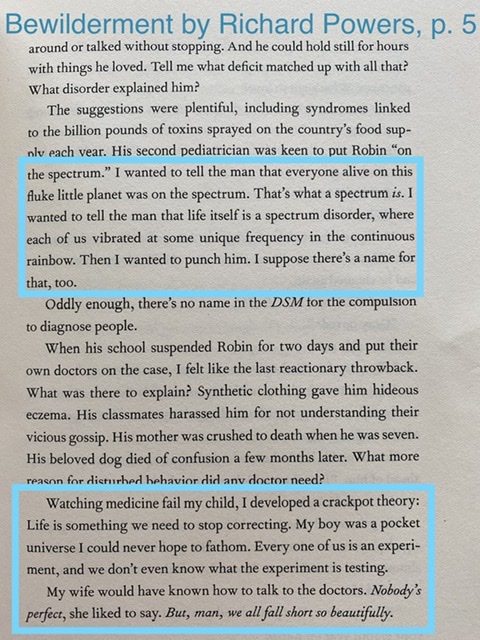 I wanted to tell the man that everyone alive on this fluke little planet was on the spectrum. That&rsquo;s what a spectrum is. I wanted to tell the man that life itself is a spectrum disorder, where  each of us vibrated at some unique frequency in the continuous rainbow. Then I wanted to punch him. I suppose there&rsquo;s a name for that, too   …  Watching medicine fail my child, I developed a crackpot theory: Life is something we need to stop correcting. My boy was a pocket universe I could never hope to fathom. Every one of us is an experiment, and we don&rsquo;t even know what the experiment is testing.  My wife would have known how to talk to the doctors. Nobody&rsquo;s perfect, she liked to say. But, man, we all fall short so beautifully.  — Richard Powers, Bewilderment, p. 5